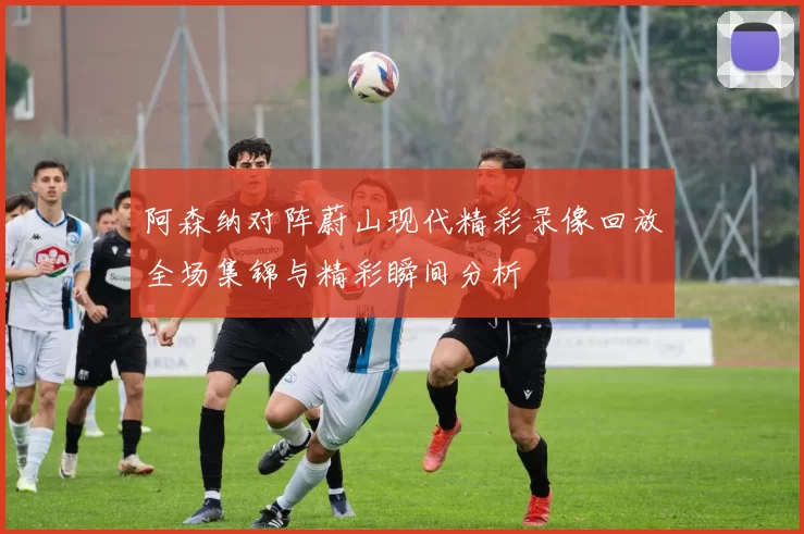 阿森纳对阵蔚山现代精彩录像回放全场集锦与精彩瞬间分析