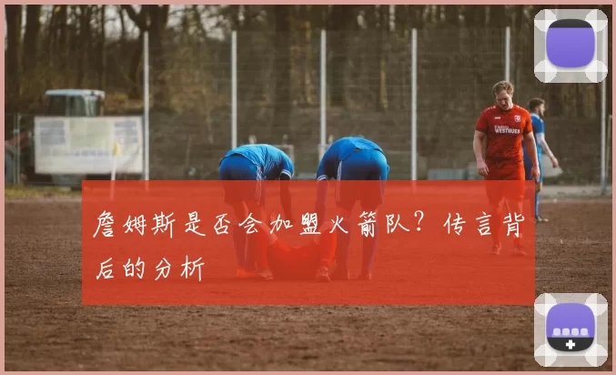 詹姆斯是否会加盟火箭队？传言背后的分析