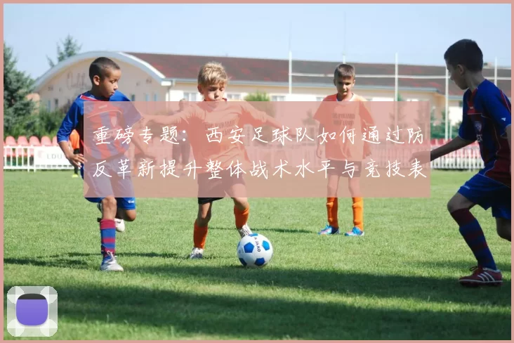 重磅专题：西安足球队如何通过防反革新提升整体战术水平与竞技表现