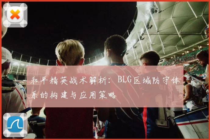 和平精英战术解析：BLG区域防守体系的构建与应用策略