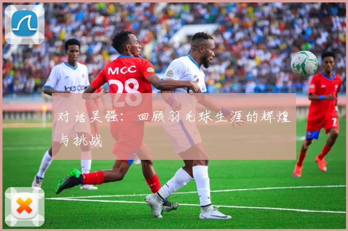 对话吴强：回顾羽毛球生涯的辉煌与挑战