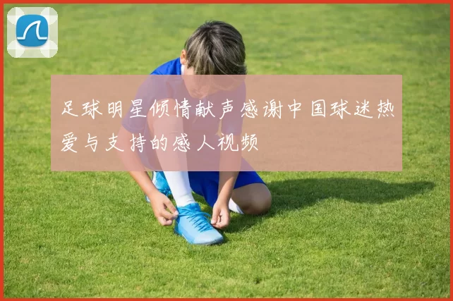 足球明星倾情献声感谢中国球迷热爱与支持的感人视频
