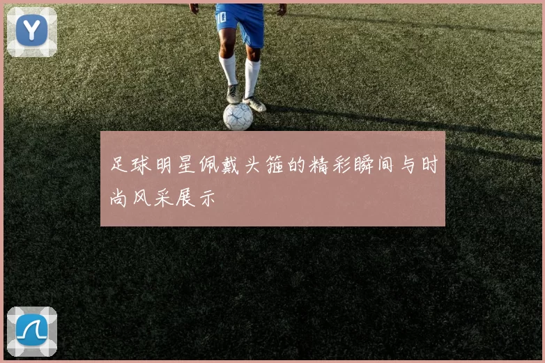 足球明星佩戴头箍的精彩瞬间与时尚风采展示