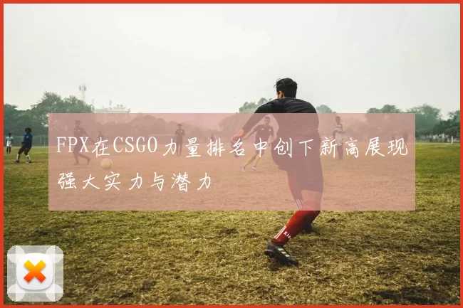 FPX在CSGO力量排名中创下新高展现强大实力与潜力