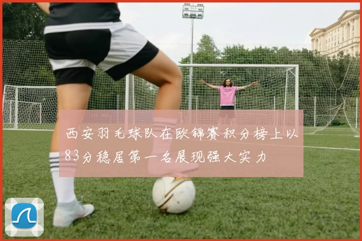 西安羽毛球队在欧锦赛积分榜上以83分稳居第一名展现强大实力