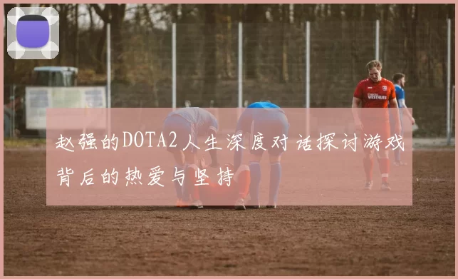 赵强的DOTA2人生深度对话探讨游戏背后的热爱与坚持