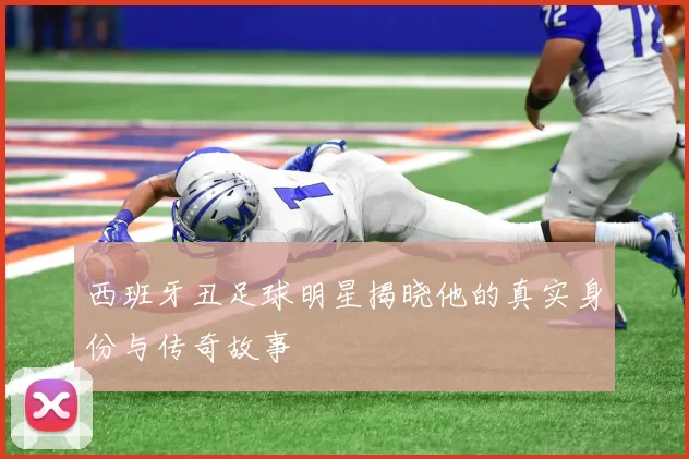 西班牙丑足球明星揭晓他的真实身份与传奇故事