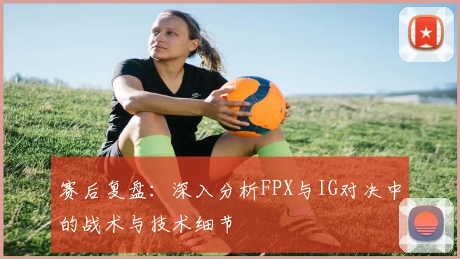 赛后复盘：深入分析FPX与IG对决中的战术与技术细节