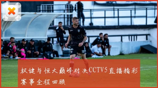 权健与恒大巅峰对决CCTV5直播精彩赛事全程回顾