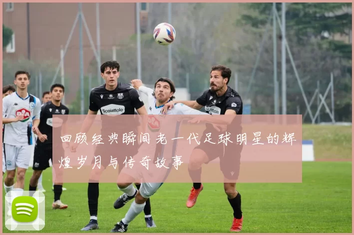 回顾经典瞬间老一代足球明星的辉煌岁月与传奇故事
