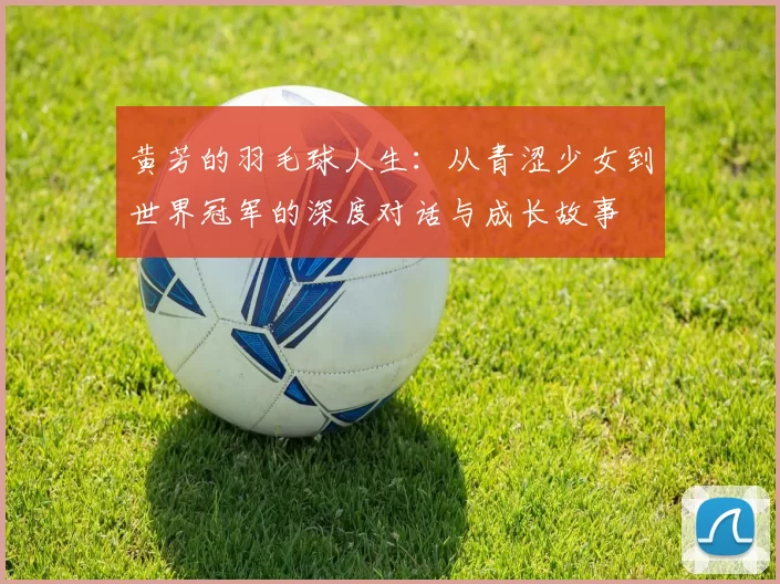 黄芳的羽毛球人生：从青涩少女到世界冠军的深度对话与成长故事