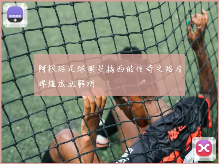 阿根廷足球明星梅西的传奇之路与辉煌成就解析