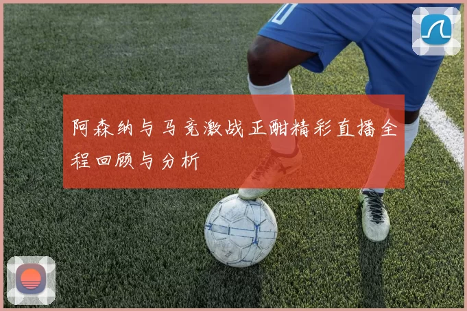 阿森纳与马竞激战正酣精彩直播全程回顾与分析