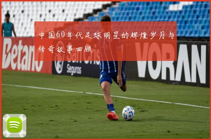 中国60年代足球明星的辉煌岁月与传奇故事回顾