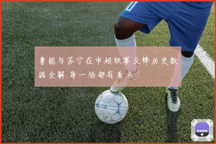 鲁能与苏宁在中超联赛交锋历史数据全解 每一场都有看点
