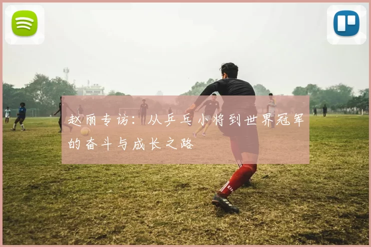 赵丽专访：从乒乓小将到世界冠军的奋斗与成长之路