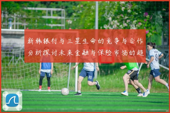 新韩银行与三星生命的竞争与合作分析探讨未来金融与保险市场的趋势与挑战
