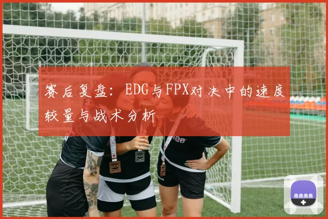 赛后复盘：EDG与FPX对决中的速度较量与战术分析