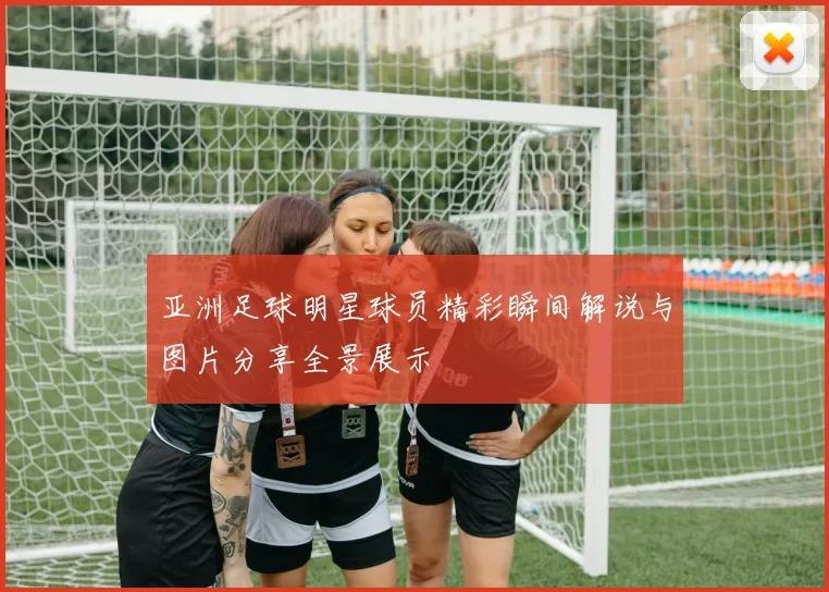 亚洲足球明星球员精彩瞬间解说与图片分享全景展示