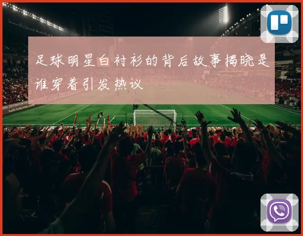 足球明星白衬衫的背后故事揭晓是谁穿着引发热议