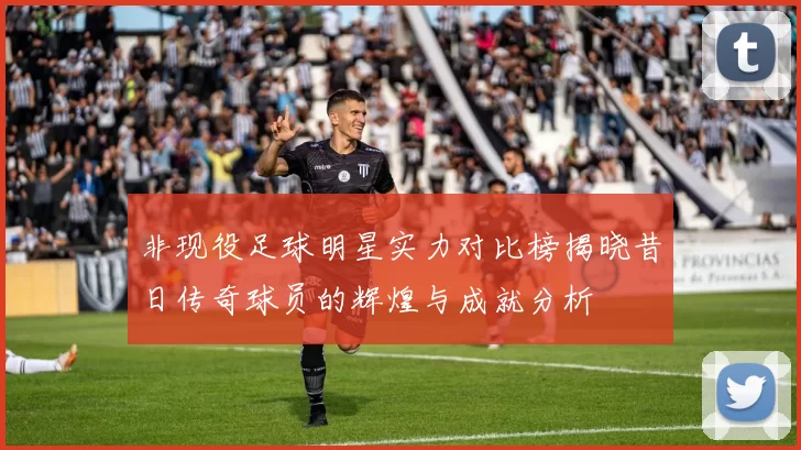 非现役足球明星实力对比榜揭晓昔日传奇球员的辉煌与成就分析