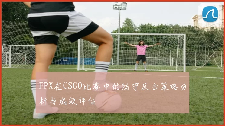 FPX在CSGO比赛中的防守反击策略分析与成效评估