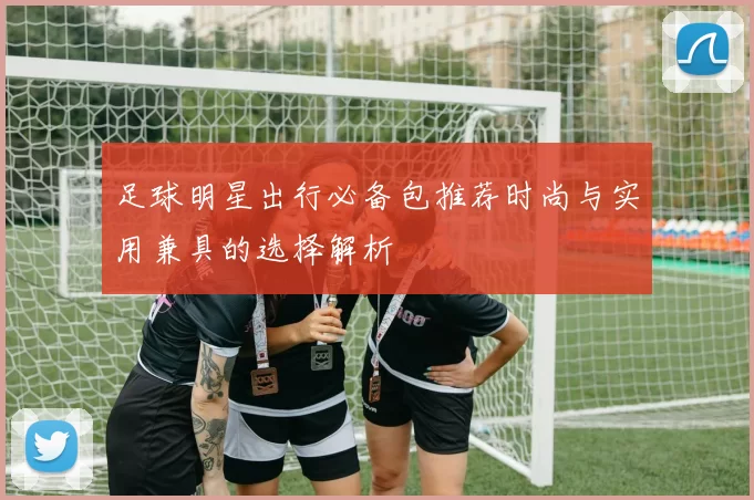 足球明星出行必备包推荐时尚与实用兼具的选择解析
