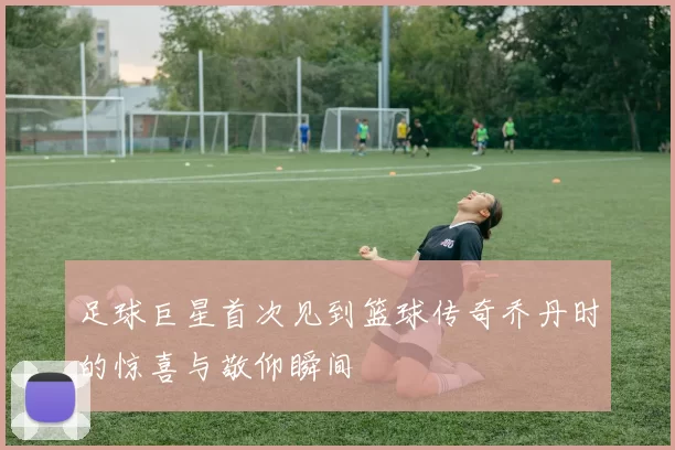 足球巨星首次见到篮球传奇乔丹时的惊喜与敬仰瞬间