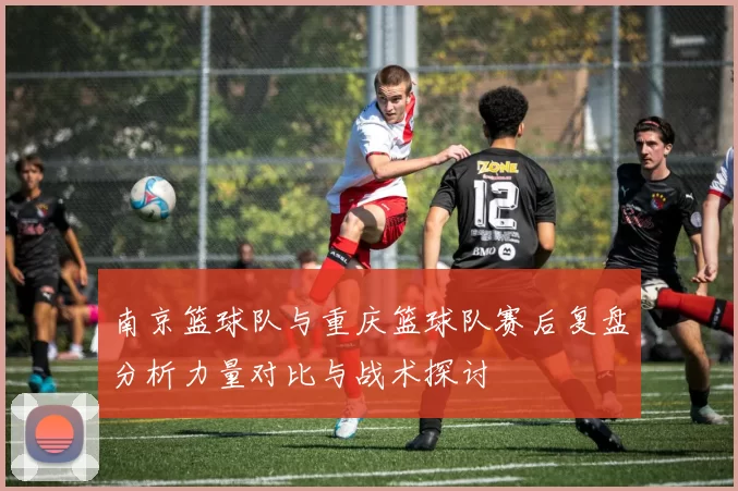 南京篮球队与重庆篮球队赛后复盘分析力量对比与战术探讨