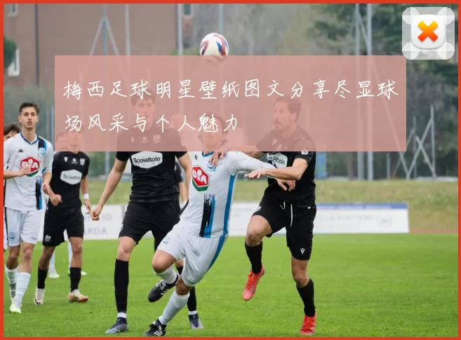 梅西足球明星壁纸图文分享尽显球场风采与个人魅力