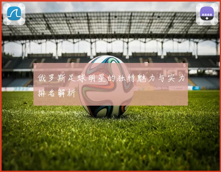 俄罗斯足球明星的独特魅力与实力排名解析