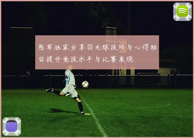 陈军独家分享羽毛球技巧与心得助你提升竞技水平与比赛表现