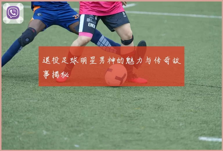 退役足球明星男神的魅力与传奇故事揭秘