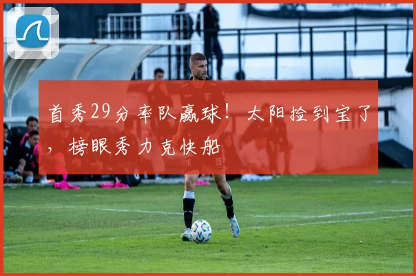 首秀29分率队赢球！太阳捡到宝了，榜眼秀力克快船