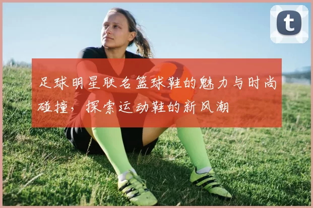 足球明星联名篮球鞋的魅力与时尚碰撞，探索运动鞋的新风潮