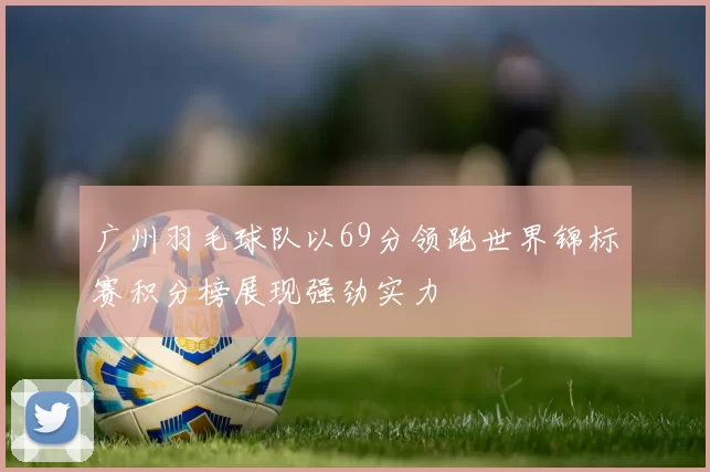 广州羽毛球队以69分领跑世界锦标赛积分榜展现强劲实力