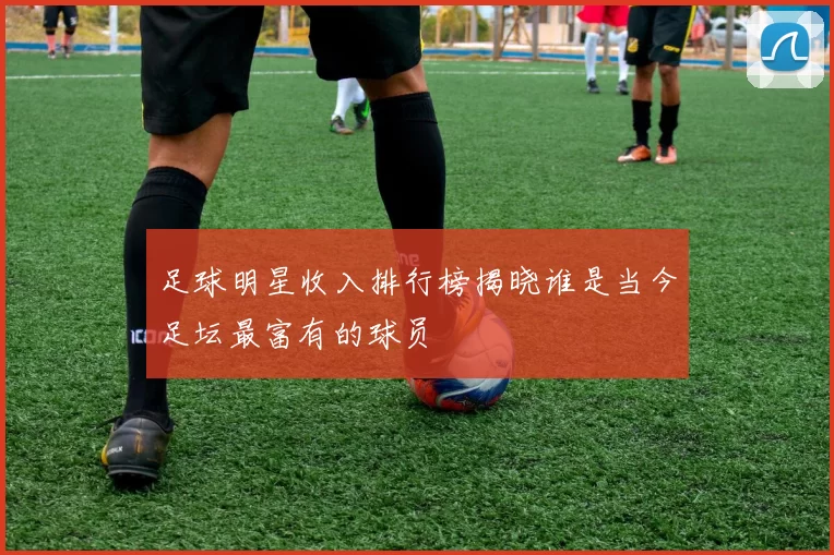 足球明星收入排行榜揭晓谁是当今足坛最富有的球员