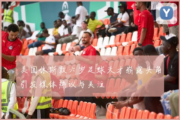 美国休斯敦六岁足球天才崭露头角引发媒体热议与关注