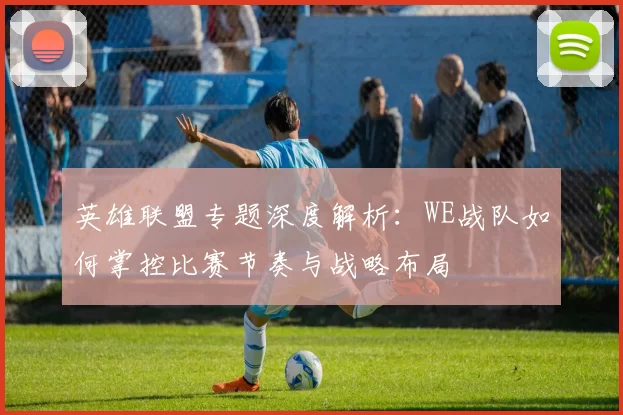 英雄联盟专题深度解析：WE战队如何掌控比赛节奏与战略布局