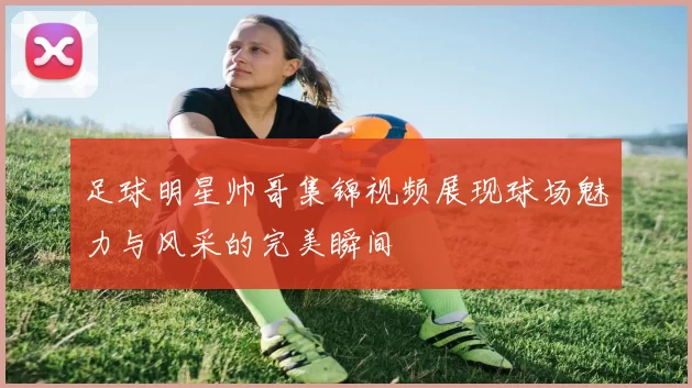 足球明星帅哥集锦视频展现球场魅力与风采的完美瞬间