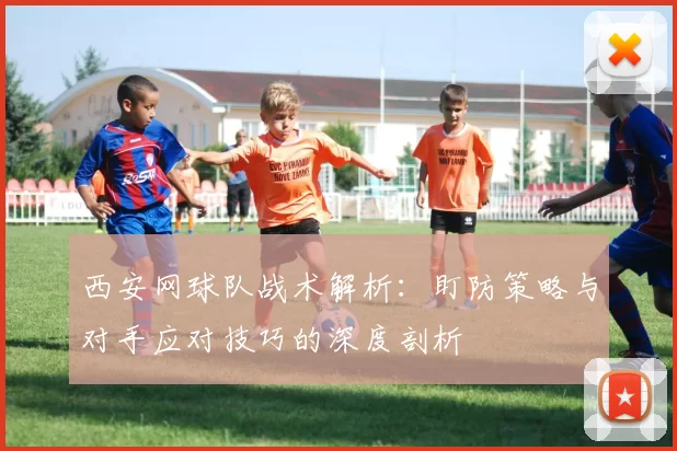 西安网球队战术解析：盯防策略与对手应对技巧的深度剖析