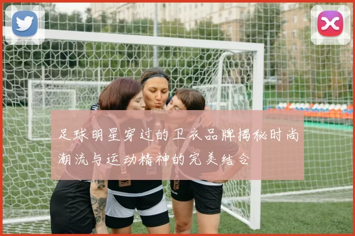 足球明星穿过的卫衣品牌揭秘时尚潮流与运动精神的完美结合
