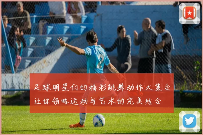 足球明星们的精彩跳舞动作大集合让你领略运动与艺术的完美结合