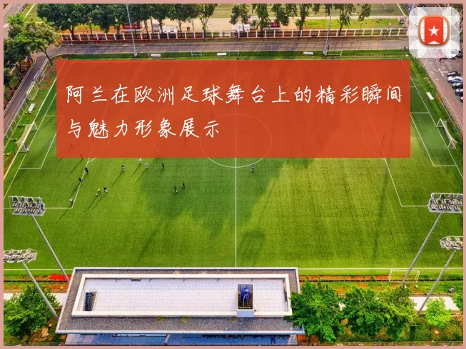 阿兰在欧洲足球舞台上的精彩瞬间与魅力形象展示