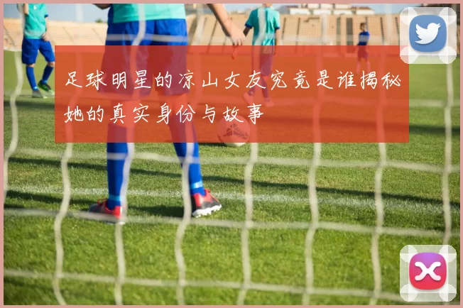 足球明星的凉山女友究竟是谁揭秘她的真实身份与故事