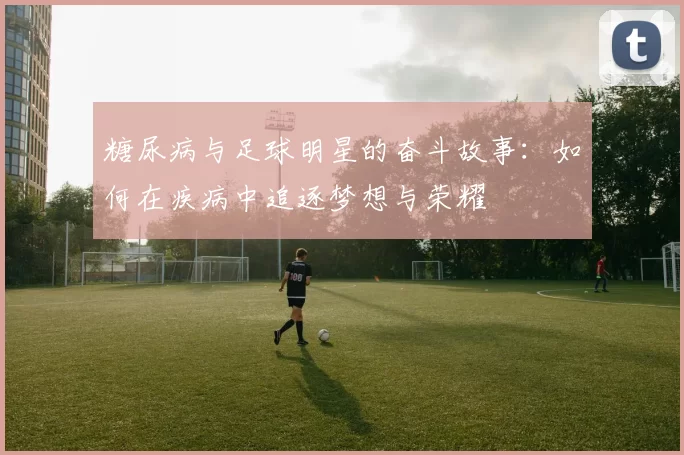 糖尿病与足球明星的奋斗故事：如何在疾病中追逐梦想与荣耀