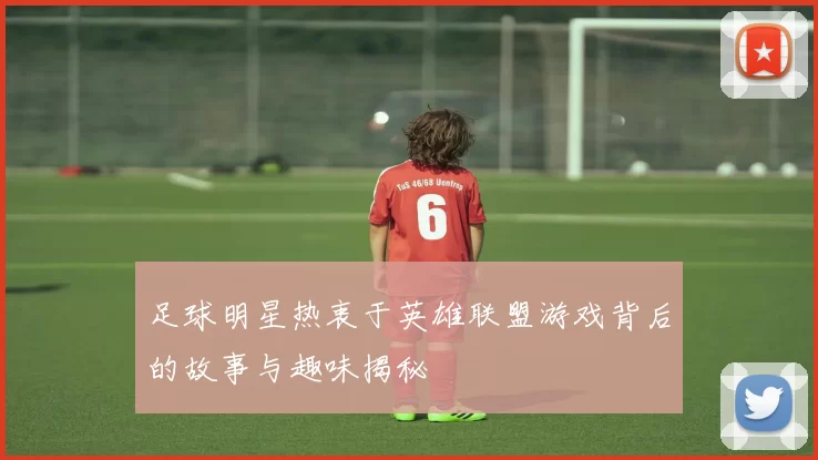 足球明星热衷于英雄联盟游戏背后的故事与趣味揭秘