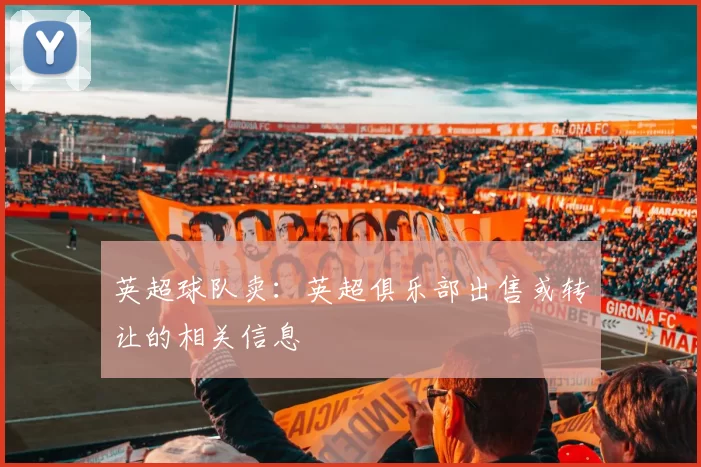 英超球队卖：英超俱乐部出售或转让的相关信息