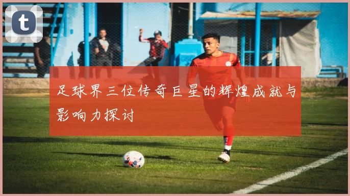足球界三位传奇巨星的辉煌成就与影响力探讨