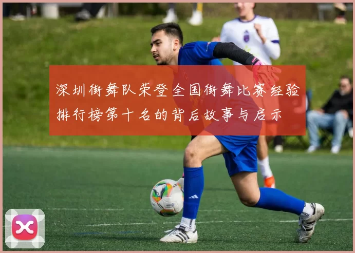 深圳街舞队荣登全国街舞比赛经验排行榜第十名的背后故事与启示